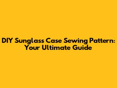 DIY Sunglass Case Sewing Pattern: Your Ultimate Guide