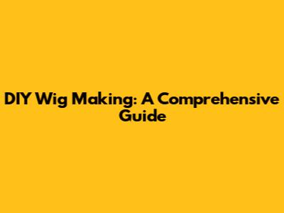 DIY Wig Making: A Comprehensive Guide
