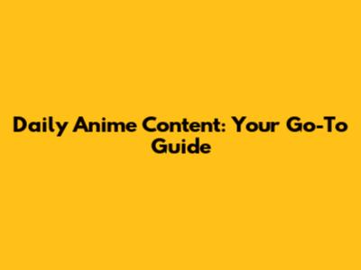 Daily Anime Content: Your Go-To Guide