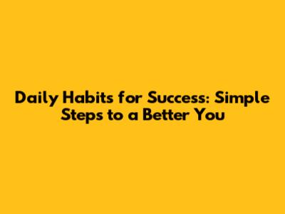 Daily Habits for Success: Simple Steps to a Better You