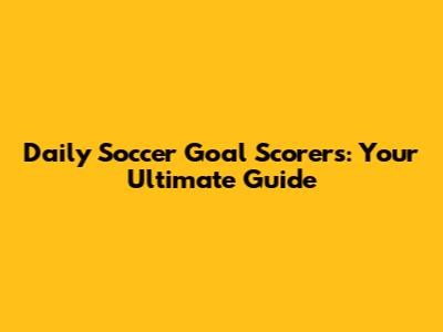 Daily Soccer Goal Scorers: Your Ultimate Guide