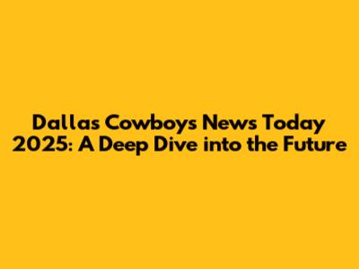 Dallas Cowboys News Today 2025: A Deep Dive into the Future