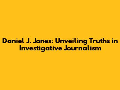 Daniel J. Jones: Unveiling Truths in Investigative Journalism