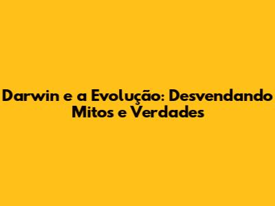 Darwin e a Evolução: Desvendando Mitos e Verdades
