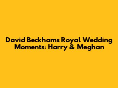 David Beckham's Royal Wedding Moments: Harry & Meghan