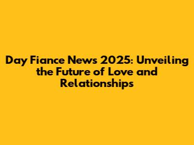 Day Fiance News 2025: Unveiling the Future of Love and Relationships