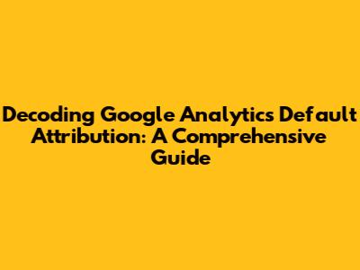 Decoding Google Analytics Default Attribution: A Comprehensive Guide