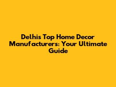 Delhi's Top Home Decor Manufacturers: Your Ultimate Guide