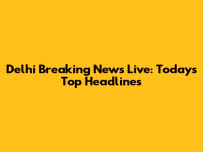 Delhi Breaking News Live: Today's Top Headlines