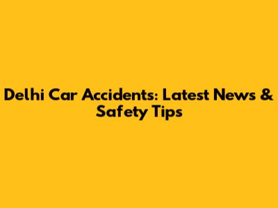 Delhi Car Accidents: Latest News & Safety Tips