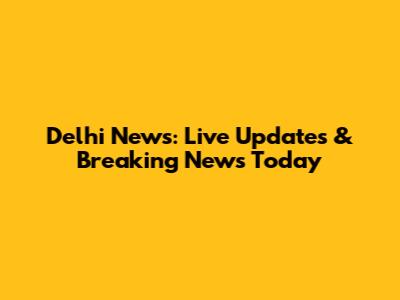Delhi News: Live Updates & Breaking News Today