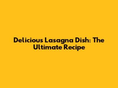 Delicious Lasagna Dish: The Ultimate Recipe