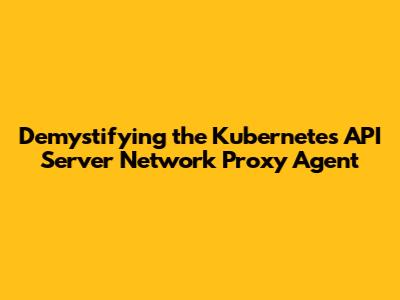 Demystifying the Kubernetes API Server Network Proxy Agent