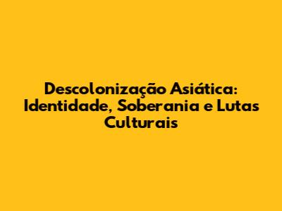 Descolonização Asiática: Identidade, Soberania e Lutas Culturais