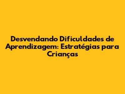 Desvendando Dificuldades de Aprendizagem: Estratégias para Crianças