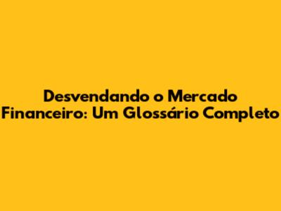 Desvendando o Mercado Financeiro: Um Glossário Completo