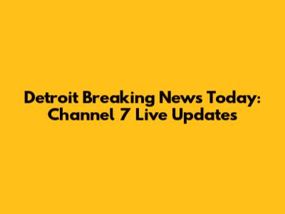 Detroit Breaking News Today: Channel 7 Live Updates