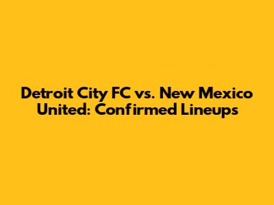 Detroit City FC vs. New Mexico United: Confirmed Lineups