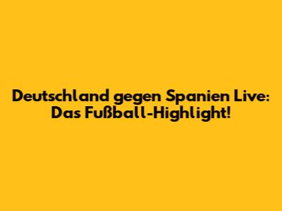 Deutschland gegen Spanien Live: Das Fußball-Highlight!