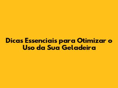 Dicas Essenciais para Otimizar o Uso da Sua Geladeira