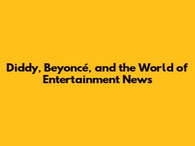 Diddy, Beyoncé, and the World of Entertainment News