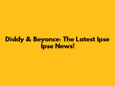 Diddy & Beyonce: The Latest Ipse Ipse News!