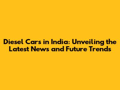 Diesel Cars in India: Unveiling the Latest News and Future Trends