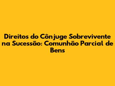 Direitos do Cônjuge Sobrevivente na Sucessão: Comunhão Parcial de Bens