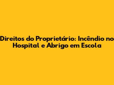 Direitos do Proprietário: Incêndio no Hospital e Abrigo em Escola