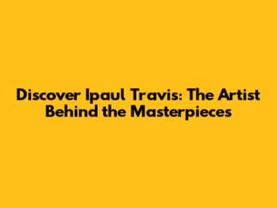 Discover Ipaul Travis: The Artist Behind the Masterpieces