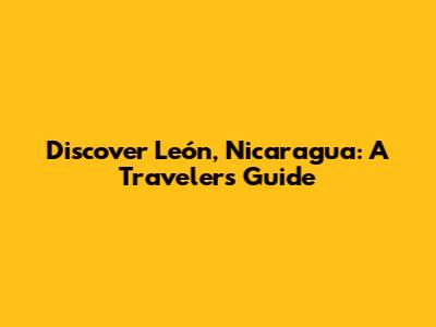 Discover León, Nicaragua: A Traveler's Guide