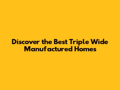 Discover the Best Triple Wide Manufactured Homes