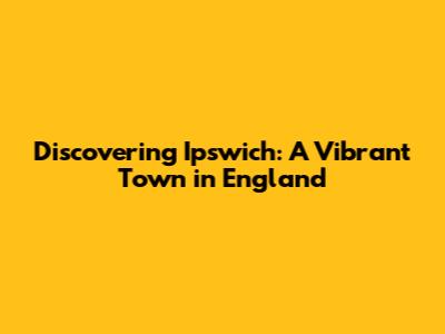 Discovering Ipswich: A Vibrant Town in England