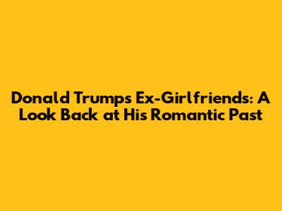 Donald Trump's Ex-Girlfriends: A Look Back at His Romantic Past