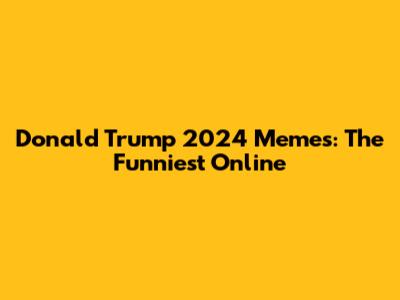 Donald Trump 2024 Memes: The Funniest Online