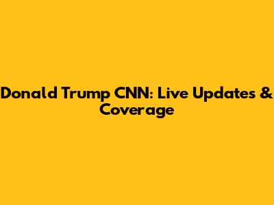 Donald Trump CNN: Live Updates & Coverage