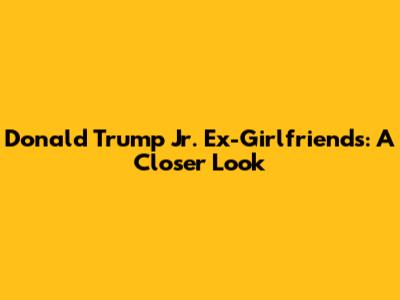 Donald Trump Jr. Ex-Girlfriends: A Closer Look
