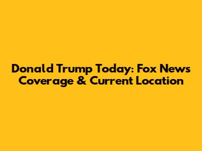 Donald Trump Today: Fox News Coverage & Current Location