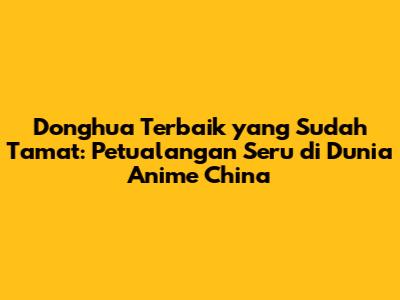 Donghua Terbaik yang Sudah Tamat: Petualangan Seru di Dunia Anime China