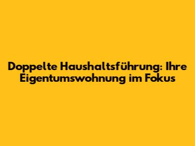 Doppelte Haushaltsführung: Ihre Eigentumswohnung im Fokus