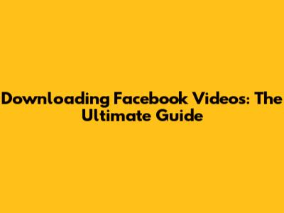 Downloading Facebook Videos: The Ultimate Guide