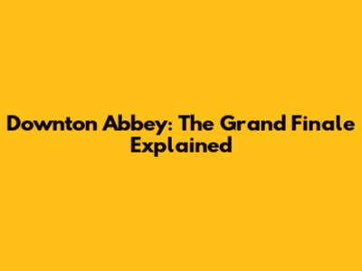 Downton Abbey: The Grand Finale Explained