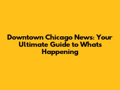 Downtown Chicago News: Your Ultimate Guide to What's Happening