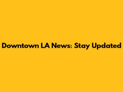 Downtown LA News: Stay Updated