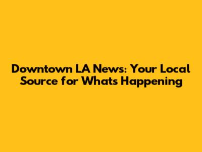 Downtown LA News: Your Local Source for What's Happening