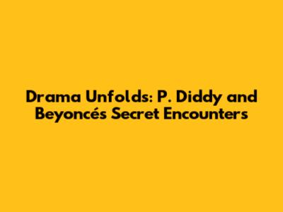Drama Unfolds: P. Diddy and Beyoncé's Secret Encounters
