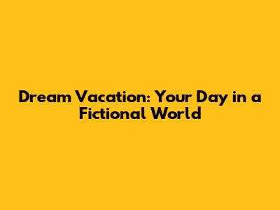 Dream Vacation: Your Day in a Fictional World