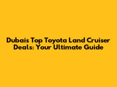 Dubai's Top Toyota Land Cruiser Deals: Your Ultimate Guide