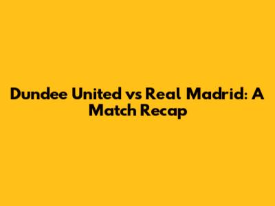 Dundee United vs Real Madrid: A Match Recap