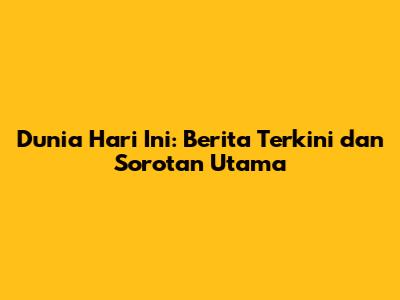 Dunia Hari Ini: Berita Terkini dan Sorotan Utama